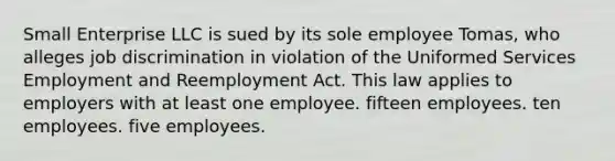 Small Enterprise LLC is sued by its sole employee Tomas, who alleges job discrimination in violation of the Uniformed Services Employment and Reemployment Act. This law applies to employers with at least one employee. ​fifteen employees. ​ten employees. ​five employees.