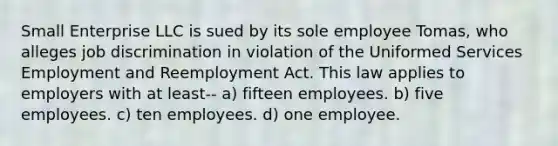 Small Enterprise LLC is sued by its sole employee Tomas, who alleges job discrimination in violation of the Uniformed Services Employment and Reemployment Act. This law applies to employers with at least-- a) fifteen employees. b) five employees. c) ten employees. d) one employee.