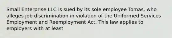 Small Enterprise LLC is sued by its sole employee Tomas, who alleges job discrimination in violation of the Uniformed Services Employment and Reemployment Act. This law applies to employers with at least