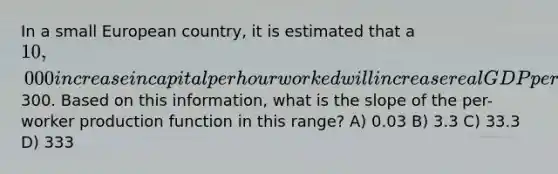 In a small European country, it is estimated that a 10,000 increase in capital per hour worked will increase real GDP per hour worked by300. Based on this information, what is the slope of the per-worker production function in this range? A) 0.03 B) 3.3 C) 33.3 D) 333