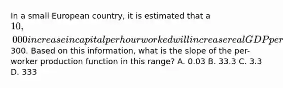 In a small European country, it is estimated that a 10,000 increase in capital per hour worked will increase real GDP per hour worked by300. Based on this information, what is the slope of the per-worker production function in this range? A. 0.03 B. 33.3 C. 3.3 D. 333