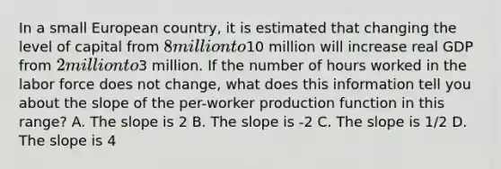 In a small European country, it is estimated that changing the level of capital from 8 million to10 million will increase real GDP from 2 million to3 million. If the number of hours worked in the labor force does not change, what does this information tell you about the slope of the per-worker production function in this range? A. The slope is 2 B. The slope is -2 C. The slope is 1/2 D. The slope is 4