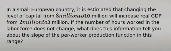 In a small European country, it is estimated that changing the level of capital from 8 million to10 million will increase real GDP from 2 million to3 million. If the number of hours worked in the labor force does not change, what does this information tell you about the slope of the per-worker production function in this range?