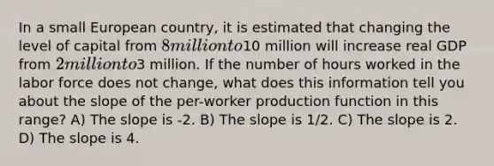 In a small European country, it is estimated that changing the level of capital from 8 million to10 million will increase real GDP from 2 million to3 million. If the number of hours worked in the labor force does not change, what does this information tell you about the slope of the per-worker production function in this range? A) The slope is -2. B) The slope is 1/2. C) The slope is 2. D) The slope is 4.