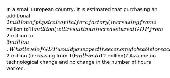 In a small European country, it is estimated that purchasing an additional 2 million of physical capital for a factory (increasing from8 million to10 million) will result in an increase in real GDP from2 million to3 million. What level of GDP would you expect the economy to be able to reach if spending on capital continued to rise by another2 million (increasing from 10 million to12 million)? Assume no technological change and no change in the number of hours worked.