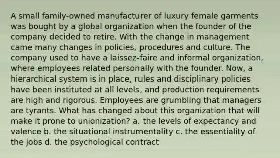 A small family-owned manufacturer of luxury female garments was bought by a global organization when the founder of the company decided to retire. With the change in management came many changes in policies, procedures and culture. The company used to have a laissez-faire and informal organization, where employees related personally with the founder. Now, a hierarchical system is in place, rules and disciplinary policies have been instituted at all levels, and production requirements are high and rigorous. Employees are grumbling that managers are tyrants. What has changed about this organization that will make it prone to unionization? a. the levels of expectancy and valence b. the situational instrumentality c. the essentiality of the jobs d. the psychological contract