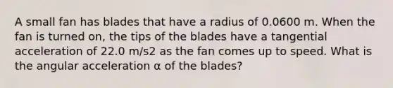 A small fan has blades that have a radius of 0.0600 m. When the fan is turned on, the tips of the blades have a tangential acceleration of 22.0 m/s2 as the fan comes up to speed. What is the angular acceleration α of the blades?