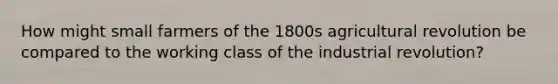 How might small farmers of the 1800s agricultural revolution be compared to the working class of the industrial revolution?