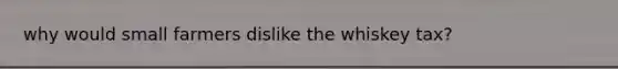 why would small farmers dislike the whiskey tax?