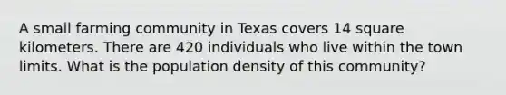 A small farming community in Texas covers 14 square kilometers. There are 420 individuals who live within the town limits. What is the population density of this community?