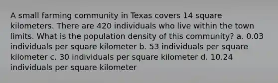 A small farming community in Texas covers 14 square kilometers. There are 420 individuals who live within the town limits. What is the population density of this community? a. 0.03 individuals per square kilometer b. 53 individuals per square kilometer c. 30 individuals per square kilometer d. 10.24 individuals per square kilometer