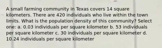 A small farming community in Texas covers 14 square kilometers. There are 420 individuals who live within the town limits. What is the population density of this community? Select one: a. 0.03 individuals per square kilometer b. 53 individuals per square kilometer c. 30 individuals per square kilometer d. 10.24 individuals per square kilometer