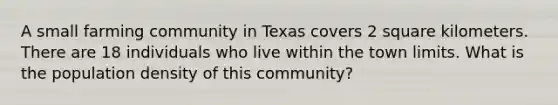 A small farming community in Texas covers 2 square kilometers. There are 18 individuals who live within the town limits. What is the population density of this community?