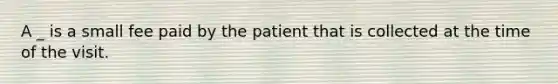 A _ is a small fee paid by the patient that is collected at the time of the visit.