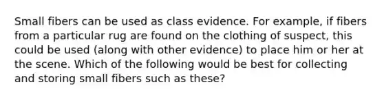 Small fibers can be used as class evidence. For example, if fibers from a particular rug are found on the clothing of suspect, this could be used (along with other evidence) to place him or her at the scene. Which of the following would be best for collecting and storing small fibers such as these?