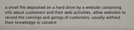 a small file deposited on a hard drive by a website containing info about customers and their web activities -allow websites to record the comings and goings of customers, usually without their knowledge or consent