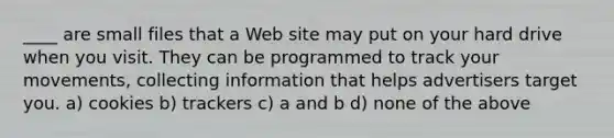 ____ are small files that a Web site may put on your hard drive when you visit. They can be programmed to track your movements, collecting information that helps advertisers target you. a) cookies b) trackers c) a and b d) none of the above