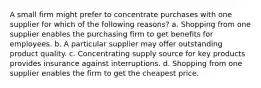 A small firm might prefer to concentrate purchases with one supplier for which of the following reasons? a. Shopping from one supplier enables the purchasing firm to get benefits for employees. b. A particular supplier may offer outstanding product quality. c. Concentrating supply source for key products provides insurance against interruptions. d. Shopping from one supplier enables the firm to get the cheapest price.