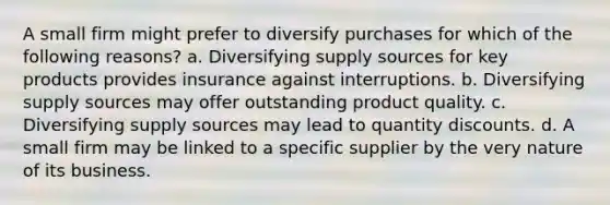 A small firm might prefer to diversify purchases for which of the following reasons? a. Diversifying supply sources for key products provides insurance against interruptions. b. Diversifying supply sources may offer outstanding product quality. c. Diversifying supply sources may lead to quantity discounts. d. A small firm may be linked to a specific supplier by the very nature of its business.