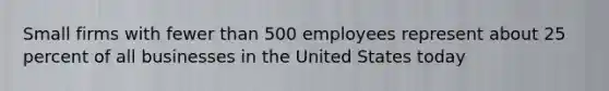 Small firms with fewer than 500 employees represent about 25 percent of all businesses in the United States today