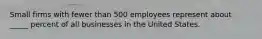 Small firms with fewer than 500 employees represent about _____ percent of all businesses in the United States.