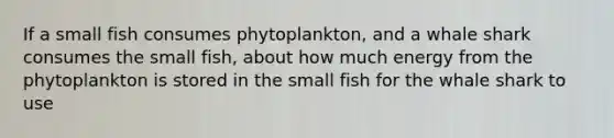 If a small fish consumes phytoplankton, and a whale shark consumes the small fish, about how much energy from the phytoplankton is stored in the small fish for the whale shark to use