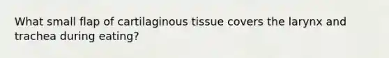 What small flap of cartilaginous tissue covers the larynx and trachea during eating?