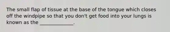 The small flap of tissue at the base of the tongue which closes off the windpipe so that you don't get food into your lungs is known as the ______________.
