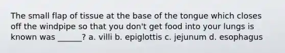 The small flap of tissue at the base of the tongue which closes off the windpipe so that you don't get food into your lungs is known was ______? a. villi b. epiglottis c. jejunum d. esophagus