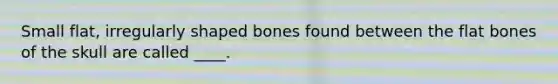 Small flat, irregularly shaped bones found between the flat bones of the skull are called ____.