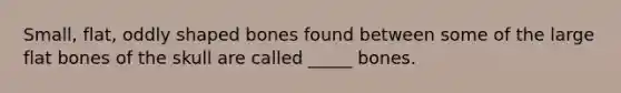 Small, flat, oddly shaped bones found between some of the large flat bones of the skull are called _____ bones.