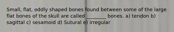 Small, flat, oddly shaped bones found between some of the large flat bones of the skull are called ________ bones. a) tendon b) sagittal c) sesamoid d) Sutural e) irregular