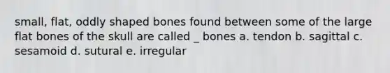 small, flat, oddly shaped bones found between some of the large flat bones of the skull are called _ bones a. tendon b. sagittal c. sesamoid d. sutural e. irregular