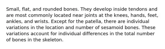 Small, flat, and rounded bones. They develop inside tendons and are most commonly located near joints at the knees, hands, feet, ankles, and wrists. Except for the patella, there are individual variations in the location and number of sesamoid bones. These variations account for individual differences in the total number of bones in the skeleton.