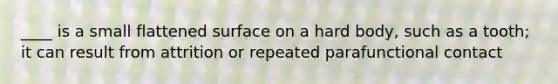 ____ is a small flattened surface on a hard body, such as a tooth; it can result from attrition or repeated parafunctional contact