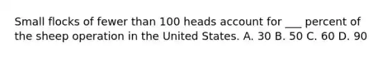 Small flocks of fewer than 100 heads account for ___ percent of the sheep operation in the United States. A. 30 B. 50 C. 60 D. 90