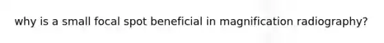 why is a small focal spot beneficial in magnification radiography?
