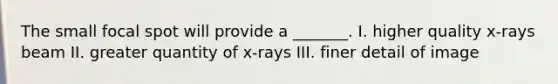 The small focal spot will provide a _______. I. higher quality x-rays beam II. greater quantity of x-rays III. finer detail of image