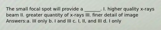 The small focal spot will provide a _______. I. higher quality x-rays beam II. greater quantity of x-rays III. finer detail of image Answers:a. III only b. I and III c. I, II, and III d. I only