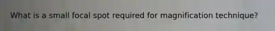 What is a small focal spot required for magnification technique?