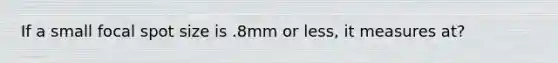 If a small focal spot size is .8mm or less, it measures at?