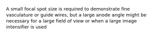 A small focal spot size is required to demonstrate fine vasculature or guide wires, but a large anode angle might be necessary for a large field of view or when a large image intensifier is used