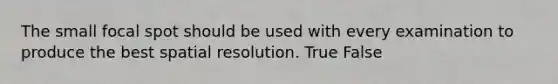 The small focal spot should be used with every examination to produce the best spatial resolution. True False