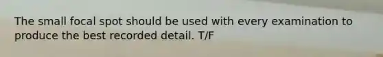 The small focal spot should be used with every examination to produce the best recorded detail. T/F