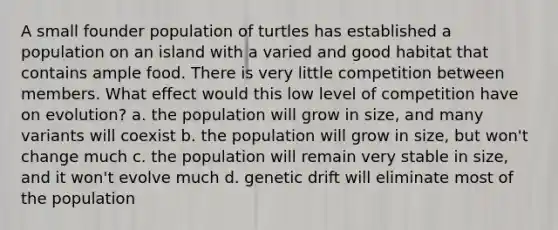 A small founder population of turtles has established a population on an island with a varied and good habitat that contains ample food. There is very little competition between members. What effect would this low level of competition have on evolution? a. the population will grow in size, and many variants will coexist b. the population will grow in size, but won't change much c. the population will remain very stable in size, and it won't evolve much d. genetic drift will eliminate most of the population