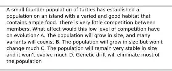 A small founder population of turtles has established a population on an island with a varied and good habitat that contains ample food. There is very little competition between members. What effect would this low level of competition have on evolution? A. The population will grow in size, and many variants will coexist B. The population will grow in size but won't change much C. The population will remain very stable in size and it won't evolve much D. Genetic drift will eliminate most of the population