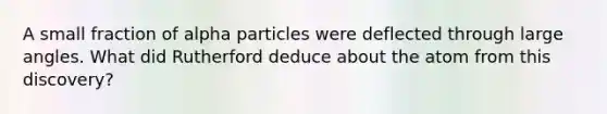 A small fraction of alpha particles were deflected through large angles. What did Rutherford deduce about the atom from this discovery?