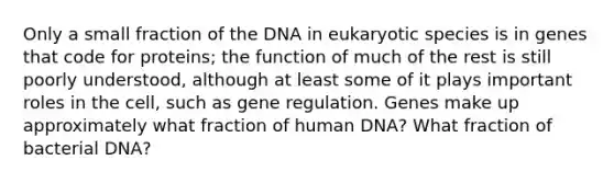 Only a small fraction of the DNA in eukaryotic species is in genes that code for proteins; the function of much of the rest is still poorly understood, although at least some of it plays important roles in the cell, such as gene regulation. Genes make up approximately what fraction of human DNA? What fraction of bacterial DNA?