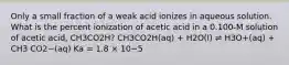 Only a small fraction of a weak acid ionizes in aqueous solution. What is the percent ionization of acetic acid in a 0.100-M solution of acetic acid, CH3CO2H? CH3CO2H(aq) + H2O(l) ⇌ H3O+(aq) + CH3 CO2−(aq) Ka = 1.8 × 10−5