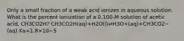 Only a small fraction of a weak acid ionizes in aqueous solution. What is the percent ionization of a 0.100-M solution of acetic acid, CH3CO2H? CH3CO2H(aq)+H2O(l)⇌H3O+(aq)+CH3CO2−(aq) Ka=1.8×10−5